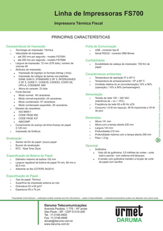 Linha de Impressoras FS700
                                                      Impressora Térmica Fiscal


                                                   PRINCIPAIS CARACTERÍSTICAS

Características de Impressão                                                              Porta de Comunicação
  1       Tecnologia de impressão: Térmica                                                     1       USB - conector tipo B
  1       Velocidade de impressão:                                                             1       Serial RS232 - conector DB9 fêmea
        ! até 300 mm por segundo - modelo FS700H
        ! até 200 mm por segundo - modelo FS700M                                          Confiabilidade
  1       Largura de impressão: 72 mm (576 dots), número de                                    1       Durabilidade da cabeça de impressão: 150 Km de
          colunas 48                                                                                   papel
  1       Atributos de impressão:
        !    Impressão de logotipo no formato bitmap (.bmp)
                                                                                          Características ambientais:
        !    Impressão de códigos de barras nos padrões:
                                                                                               1       Temperatura de operação 5º a 45º C
             EAN8, EAN13, STANDARD 2 OF 5, INTERLEAVED
                                                                                               1       Temperatura de armazenamento -10º a 60º C
             2 OF 5, CODE11, CODE39, CODE93, CODE128,
             UPC-A, CODABAR, MSI                                                               1       Umidade relativa do ar (s/condensação) 10% a 90%
                                                                                                       (operação) / 10% a 90% (armazenagem)
        !    Altura do caracter: 23 dots
  1       Fonte Normal
        !    Modo normal : 48 caracteres                                                  Alimentação:
        !    Modo normal expandido: 24 caracteres                                              1       Tensão da rede 100 ~ 240 VAC
        !    Modo condensado: 57 caracteres                                                            (tolerância de – ou + 10%)
        !    Modo condensado expandido: 28 caracteres                                          1       Freqüência da rede 50 a 60 Hz ±2%
  1       Gerador de caracteres:                                                               1       Consumo 1,8 W em repouso, 48 W imprimindo e 76 W
        !    ISO 8859-1                                                                                de pico
        !    CODE PAGE 850
        !    CODE PAGE 437                                                                Dimensões:
        !    ABICOMP                                                                           1       Altura 141 mm
  1       Comprimento do avanço de linha Avanço do papel:                                      1       Altura com a tampa aberta 230 mm
          0,125 mm                                                                             1       Largura 143 mm
  1       Impressão de Gráficos                                                                1       Profundidade 215 mm
                                                                                               1       Profundidade máxima com a tampa aberta 258 mm
Sinalização                                                                                    1       Peso 1,3 kg
  1       Sensor de fim de papel / pouco papel
  1       Buzzer de sinalização                                                           Opcional:
  1       RTC - Real Time Clock                                                                1     Guilhotina
                                                                                                   !   Vida útil da guilhotina: 3,5 milhões de cortes - corte
Especificação da Bobina de Papel:                                                                       total e parcial - com sistema anti-bloqueio
  1       Diâmetro máximo da bobina 102 mm                                                         !   A versão com guilhotina mantém a função de corte
  1       Largura regulável da bobina de papel 76 mm, 80 mm e                                           de papel com serrilha
          82,5 mm
  1       Aderente ao Ato COTEPE 04/2010

Especificação do Papel:
  1       Tipo de papel: Térmico
  1       Superfície de impressão externa ao rolo
  1       Gramatura 52 a 64 g/m²
  1       Espessura 55 a 70 μm


      Propriedade Urmet Daruma – publicação emitida somente para fins informativos – sujeito à disponibilidade – conteúdo/características podem ser alterados sem prévio aviso.



                                           Daruma Telecomunicações
                                           Avenida Paulista, 1.776 - 16º andar
                                           São Paulo - SP - CEP 01310-200
                                           Tel.: 11-3146-4900
                                           Fax: 11-3146-4949
                                           dimak@daruma.com.br
                                           www.daruma.com.br
 