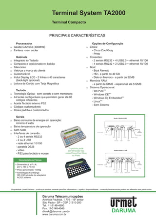 Terminal System TA2000
                                                Terminal Compacto


                                             PRINCIPAIS CARACTERÍSTICAS

     Processador                                                                                 Opções de Configuração
1Geode GX2 533 (400MHz)                                                                   1Cores:
1Fanless - sem cooler                                                                        - Cinza Cool Gray
                                                                                             - Preto
     Gabinete                                                                             1Conexões:
1Integrado ao Teclado                                                                        - 2 seriais RS232 + 4 USB2.0 + ethernet 10/100
1Compacto e posicionado no balcão                                                            - 4 seriais RS232 + 2 USB2.0 + ethernet 10/100
1Silencioso                                                                               1Boot:
1Valoriza a marca do cliente                                                                 - Boot Remoto
1Customizável                                                                                - HD - a partir de 40 GB
1Inclui Display LCD - 2 linhas x 40 caracteres                                               - Disk on Memory - a partir de 32MB
     (back-light opcional)                                                                1Memória RAM:
1Leitora de Cartão com Tarja Magnética                                                       - a partir de 64MB - expansível até 512MB
                                                                                          1Sistema Operacional:
   Teclado                                                                                   - WEPOS(tm)
1Tecnologia Óptica - sem contato e sem membrana                                              - Windows CE(tm)
1 teclas configuráveis que permitem gerar até 86
 44                                                                                          - Windows Xp Embedded(tm)
   códigos diferentes
                                                                                             - Linux(tm)
1Aceita Teclado externo PS2
                                                                                             - Sem Sistema
1Códigos customizáveis
1Cores padrão e customizados

     Gerais                                                                                                                       Versão 2 Serial e 4 USB

1Baixo consumo de energia em operação:
     mínimo 4 watts
1Baixa temperatura de operação
1 ruído
 Sem                                                                                                                                                                                    Botão

 Interfaces de conexão:                                                                                Paralela (Db25)                                                               Liga/Desliga
1                                                                                                                        Video                                                            Mouse

     - 2 ou 4 seriais RS232                                                                                                      COM 1        Fonte            COM 2
                                                                                                                                                                               Teclado


     - 2 ou 4 USB                                                                                                                   E t h e r net      2 USB           2 USB



     - rede ethernet 10/100
     - paralela DB25
                                                                    O produto pode
     - vídeo                                                       ser fornecido nas                                               Versão 4 Serial e 2 USB


     - PS2 para teclado e mouse                                  cores Cinza Cool Gray
                                                                        ou Preto

         Características Físicas
                                                                                                                                                                                        Botão
     ! Dimensões L x P x A:                                                                            Paralela (Db25)                                                               Liga/Desliga


       237 x 169 x 70 mm                                                                                                 Video
                                                                                                                                                                                          Mouse
                                                                                                                                 COM1          Fonte
     ! Peso aproximado: 1.600g                                                                                                                                 COM2
                                                                                                                                                                                Teclado

     ! Alimentação Full Range                                                                                                       E t h e r net      2 USB     COM3 e COM4


       (90~240) através de adaptador
       AC/DC externo




Propriedade Urmet Daruma – publicação emitida somente para fins informativos – sujeito à disponibilidade – conteúdo/características podem ser alterados sem prévio aviso.



                                     Daruma Telecomunicações
                                     Avenida Paulista, 1.776 - 16º andar
                                     São Paulo - SP - CEP 01310-200
                                     Tel.: 11-3146-4900
                                     Fax: 11-3146-4949
                                     dimak@daruma.com.br
                                     www.daruma.com.br
 