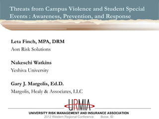 Threats from Campus Violence and Student Special
Events : Awareness, Prevention, and Response



Leta Finch, MPA, DRM
Aon Risk Solutions

Nakeschi Watkins
Yeshiva University

Gary J. Margolis, Ed.D.
Margolis, Healy & Associates, LLC



        UNIVERSITY RISK MANAGEMENT AND INSURANCE ASSOCIATION
                2012 Western Regional Conference Boise, ID
 