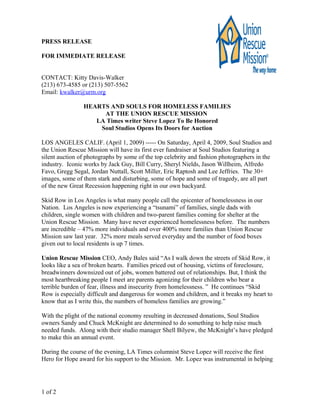 PRESS RELEASE
FOR IMMEDIATE RELEASE
CONTACT: Kitty Davis-Walker
(213) 673-4585 or (213) 507-5562
Email: kwalker@urm.org
HEARTS AND SOULS FOR HOMELESS FAMILIES
AT THE UNION RESCUE MISSION
LA Times writer Steve Lopez To Be Honored
Soul Studios Opens Its Doors for Auction
LOS ANGELES CALIF. (April 1, 2009) ----- On Saturday, April 4, 2009, Soul Studios and
the Union Rescue Mission will have its first ever fundraiser at Soul Studios featuring a
silent auction of photographs by some of the top celebrity and fashion photographers in the
industry. Iconic works by Jack Guy, Bill Curry, Sheryl Nields, Jason Willheim, Alfredo
Favo, Gregg Segal, Jordan Nuttall, Scott Miller, Eric Raptosh and Lee Jeffries. The 30+
images, some of them stark and disturbing, some of hope and some of tragedy, are all part
of the new Great Recession happening right in our own backyard.
Skid Row in Los Angeles is what many people call the epicenter of homelessness in our
Nation. Los Angeles is now experiencing a “tsunami” of families, single dads with
children, single women with children and two-parent families coming for shelter at the
Union Rescue Mission. Many have never experienced homelessness before. The numbers
are incredible – 47% more individuals and over 400% more families than Union Rescue
Mission saw last year. 32% more meals served everyday and the number of food boxes
given out to local residents is up 7 times.
Union Rescue Mission CEO, Andy Bales said “As I walk down the streets of Skid Row, it
looks like a sea of broken hearts. Families priced out of housing, victims of foreclosure,
breadwinners downsized out of jobs, women battered out of relationships. But, I think the
most heartbreaking people I meet are parents agonizing for their children who bear a
terrible burden of fear, illness and insecurity from homelessness. ” He continues “Skid
Row is especially difficult and dangerous for women and children, and it breaks my heart to
know that as I write this, the numbers of homeless families are growing.”
With the plight of the national economy resulting in decreased donations, Soul Studios
owners Sandy and Chuck McKnight are determined to do something to help raise much
needed funds. Along with their studio manager Shell Bilyew, the McKnight’s have pledged
to make this an annual event.
During the course of the evening, LA Times columnist Steve Lopez will receive the first
Hero for Hope award for his support to the Mission. Mr. Lopez was instrumental in helping
1 of 2
 