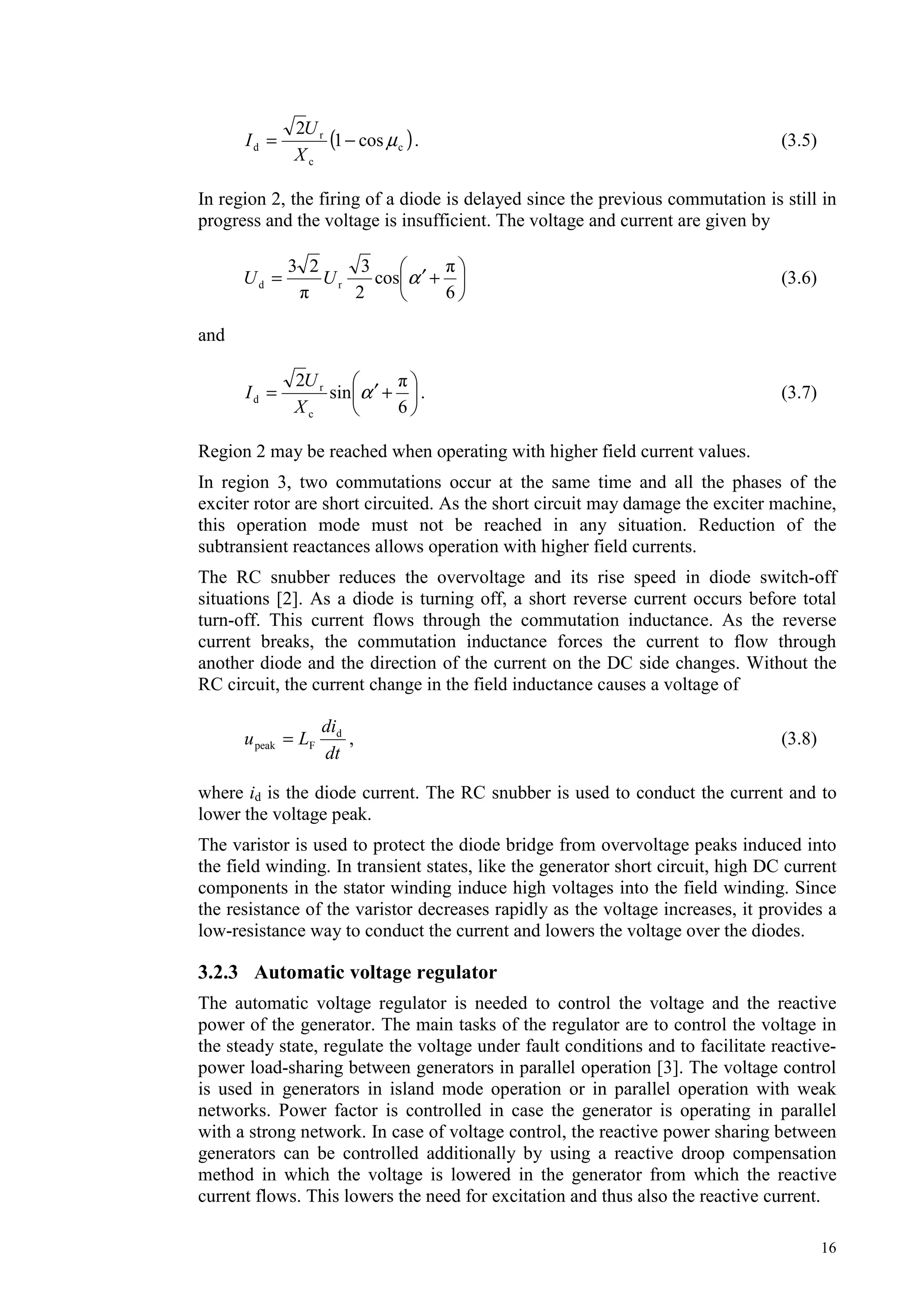 16
( )c
c
r
d cos1
2
µ−=
X
U
I . (3.5)
In region 2, the firing of a diode is delayed since the previous commutation is still in
progress and the voltage is insufficient. The voltage and current are given by
+′=
6
cos
2
323
rd αUU (3.6)
and
+′=
6
sin
2
c
r
d α
X
U
I . (3.7)
Region 2 may be reached when operating with higher field current values.
In region 3, two commutations occur at the same time and all the phases of the
exciter rotor are short circuited. As the short circuit may damage the exciter machine,
this operation mode must not be reached in any situation. Reduction of the
subtransient reactances allows operation with higher field currents.
The RC snubber reduces the overvoltage and its rise speed in diode switch-off
situations [2]. As a diode is turning off, a short reverse current occurs before total
turn-off. This current flows through the commutation inductance. As the reverse
current breaks, the commutation inductance forces the current to flow through
another diode and the direction of the current on the DC side changes. Without the
RC circuit, the current change in the field inductance causes a voltage of
dt
di
Lu d
Fpeak = , (3.8)
where id is the diode current. The RC snubber is used to conduct the current and to
lower the voltage peak.
The varistor is used to protect the diode bridge from overvoltage peaks induced into
the field winding. In transient states, like the generator short circuit, high DC current
components in the stator winding induce high voltages into the field winding. Since
the resistance of the varistor decreases rapidly as the voltage increases, it provides a
low-resistance way to conduct the current and lowers the voltage over the diodes.
3.2.3 Automatic voltage regulator
The automatic voltage regulator is needed to control the voltage and the reactive
power of the generator. The main tasks of the regulator are to control the voltage in
the steady state, regulate the voltage under fault conditions and to facilitate reactive-
power load-sharing between generators in parallel operation [3]. The voltage control
is used in generators in island mode operation or in parallel operation with weak
networks. Power factor is controlled in case the generator is operating in parallel
with a strong network. In case of voltage control, the reactive power sharing between
generators can be controlled additionally by using a reactive droop compensation
method in which the voltage is lowered in the generator from which the reactive
current flows. This lowers the need for excitation and thus also the reactive current.
 
