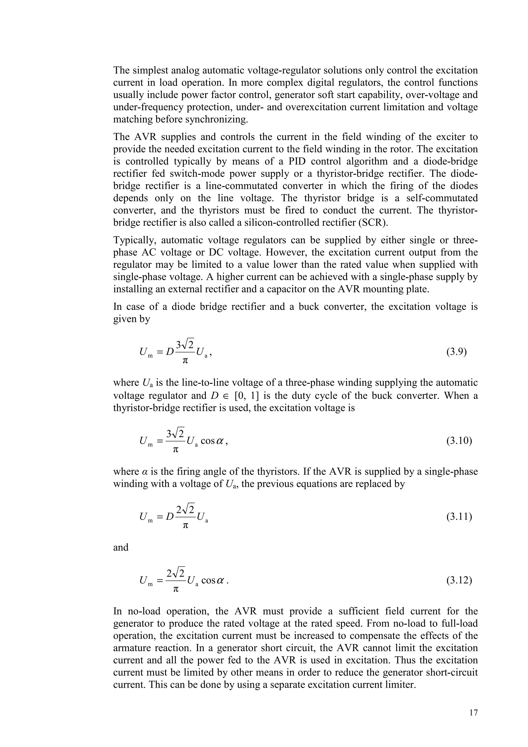 17
The simplest analog automatic voltage-regulator solutions only control the excitation
current in load operation. In more complex digital regulators, the control functions
usually include power factor control, generator soft start capability, over-voltage and
under-frequency protection, under- and overexcitation current limitation and voltage
matching before synchronizing.
The AVR supplies and controls the current in the field winding of the exciter to
provide the needed excitation current to the field winding in the rotor. The excitation
is controlled typically by means of a PID control algorithm and a diode-bridge
rectifier fed switch-mode power supply or a thyristor-bridge rectifier. The diode-
bridge rectifier is a line-commutated converter in which the firing of the diodes
depends only on the line voltage. The thyristor bridge is a self-commutated
converter, and the thyristors must be fired to conduct the current. The thyristor-
bridge rectifier is also called a silicon-controlled rectifier (SCR).
Typically, automatic voltage regulators can be supplied by either single or three-
phase AC voltage or DC voltage. However, the excitation current output from the
regulator may be limited to a value lower than the rated value when supplied with
single-phase voltage. A higher current can be achieved with a single-phase supply by
installing an external rectifier and a capacitor on the AVR mounting plate.
In case of a diode bridge rectifier and a buck converter, the excitation voltage is
given by
am
23
UDU = , (3.9)
where Ua is the line-to-line voltage of a three-phase winding supplying the automatic
voltage regulator and D ∈ [0, 1] is the duty cycle of the buck converter. When a
thyristor-bridge rectifier is used, the excitation voltage is
αcos
23
am UU = , (3.10)
where is the firing angle of the thyristors. If the AVR is supplied by a single-phase
winding with a voltage of Ua, the previous equations are replaced by
am
22
UDU = (3.11)
and
αcos
22
am UU = . (3.12)
In no-load operation, the AVR must provide a sufficient field current for the
generator to produce the rated voltage at the rated speed. From no-load to full-load
operation, the excitation current must be increased to compensate the effects of the
armature reaction. In a generator short circuit, the AVR cannot limit the excitation
current and all the power fed to the AVR is used in excitation. Thus the excitation
current must be limited by other means in order to reduce the generator short-circuit
current. This can be done by using a separate excitation current limiter.
 