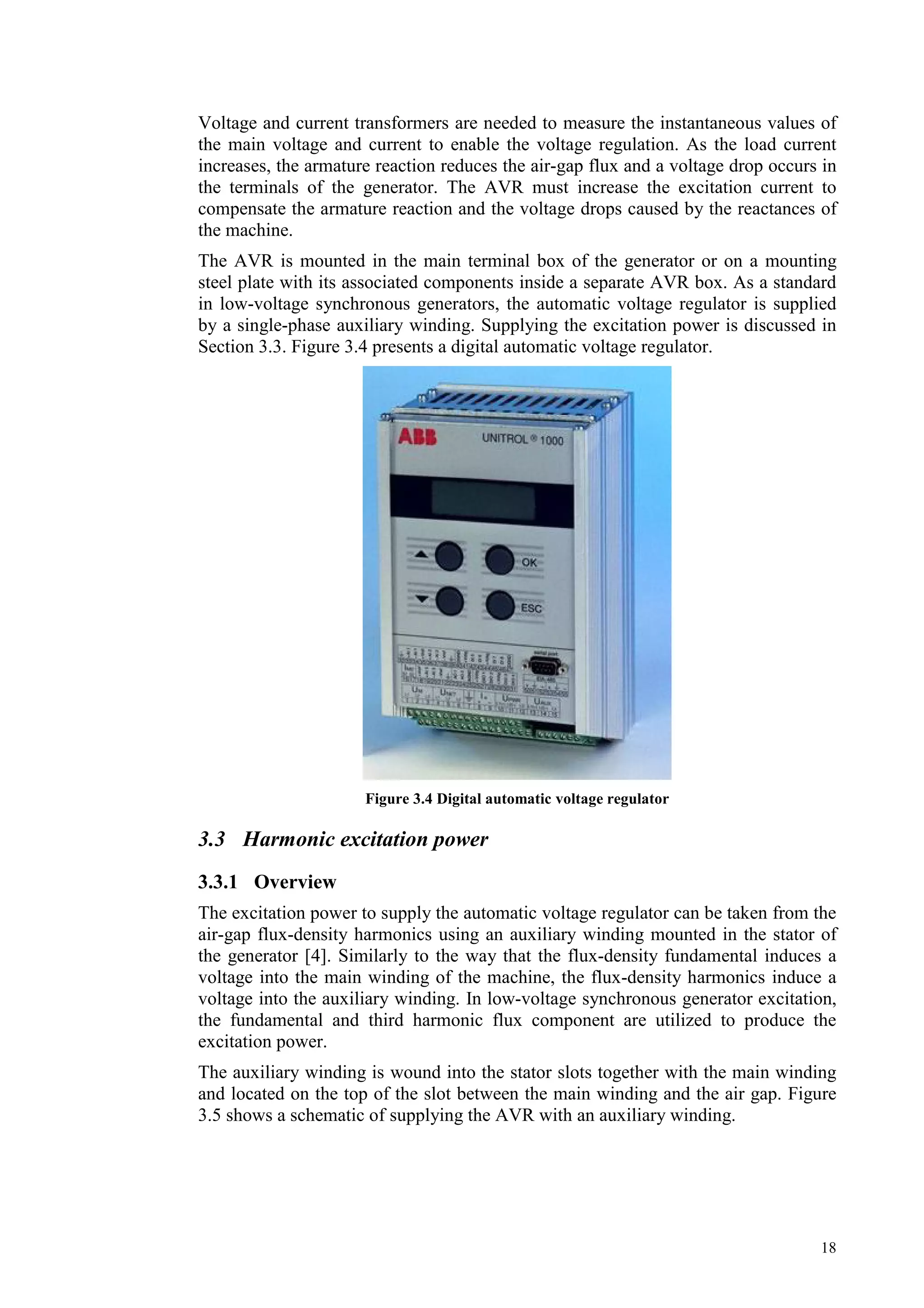 18
Voltage and current transformers are needed to measure the instantaneous values of
the main voltage and current to enable the voltage regulation. As the load current
increases, the armature reaction reduces the air-gap flux and a voltage drop occurs in
the terminals of the generator. The AVR must increase the excitation current to
compensate the armature reaction and the voltage drops caused by the reactances of
the machine.
The AVR is mounted in the main terminal box of the generator or on a mounting
steel plate with its associated components inside a separate AVR box. As a standard
in low-voltage synchronous generators, the automatic voltage regulator is supplied
by a single-phase auxiliary winding. Supplying the excitation power is discussed in
Section 3.3. Figure 3.4 presents a digital automatic voltage regulator.
Figure 3.4 Digital automatic voltage regulator
3.3 Harmonic excitation power
3.3.1 Overview
The excitation power to supply the automatic voltage regulator can be taken from the
air-gap flux-density harmonics using an auxiliary winding mounted in the stator of
the generator [4]. Similarly to the way that the flux-density fundamental induces a
voltage into the main winding of the machine, the flux-density harmonics induce a
voltage into the auxiliary winding. In low-voltage synchronous generator excitation,
the fundamental and third harmonic flux component are utilized to produce the
excitation power.
The auxiliary winding is wound into the stator slots together with the main winding
and located on the top of the slot between the main winding and the air gap. Figure
3.5 shows a schematic of supplying the AVR with an auxiliary winding.
 