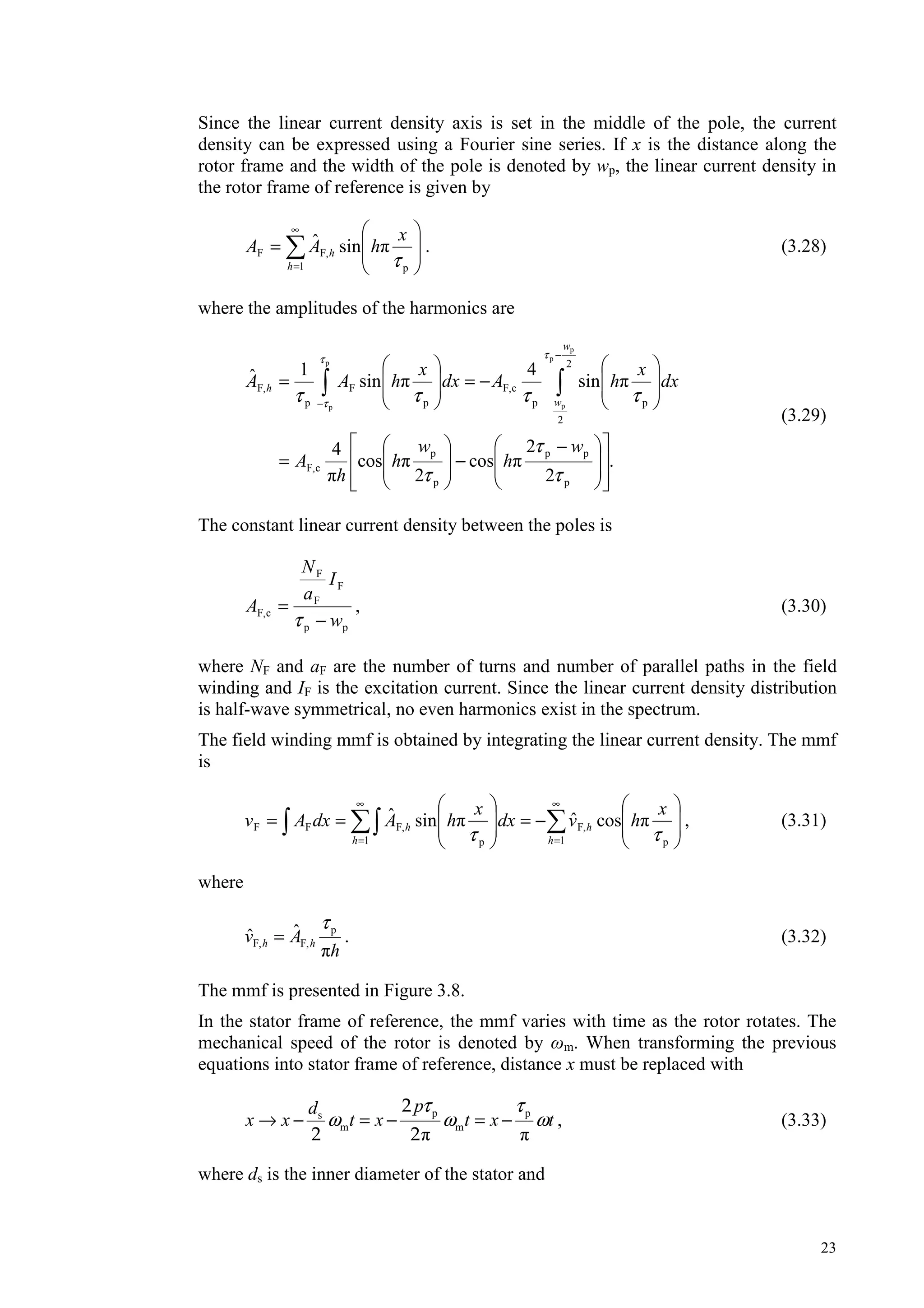 23
Since the linear current density axis is set in the middle of the pole, the current
density can be expressed using a Fourier sine series. If x is the distance along the
rotor frame and the width of the pole is denoted by wp, the linear current density in
the rotor frame of reference is given by
∞
=
=
1 p
F,F sinˆ
h
h
x
hAA
τ
. (3.28)
where the amplitudes of the harmonics are
.
2
2
cos
2
cos
4
sin
4
sin
1ˆ
p
pp
p
p
cF,
2
2
pp
cF,
p
F
p
F,
p
p
p
p
p
−
−=
−==
−
−
τ
τ
τ
ττττ
ττ
τ
w
h
w
h
h
A
dx
x
hAdx
x
hAA
w
w
h
(3.29)
The constant linear current density between the poles is
pp
F
F
F
cF,
w
I
a
N
A
−
=
τ
, (3.30)
where NF and aF are the number of turns and number of parallel paths in the field
winding and IF is the excitation current. Since the linear current density distribution
is half-wave symmetrical, no even harmonics exist in the spectrum.
The field winding mmf is obtained by integrating the linear current density. The mmf
is
∞
=
∞
=
−===
1 p
F,
1 p
F,FF cosˆsinˆ
h
h
h
h
x
hvdx
x
hAdxAv
ττ
, (3.31)
where
h
Av hh
ˆˆ p
F,F,
τ
= . (3.32)
The mmf is presented in Figure 3.8.
In the stator frame of reference, the mmf varies with time as the rotor rotates. The
mechanical speed of the rotor is denoted by m. When transforming the previous
equations into stator frame of reference, distance x must be replaced with
p ps
m m
pd
x x t x t x t
τ τ
ω ω ω→ − = − = −
2
2 2
, (3.33)
where ds is the inner diameter of the stator and
 