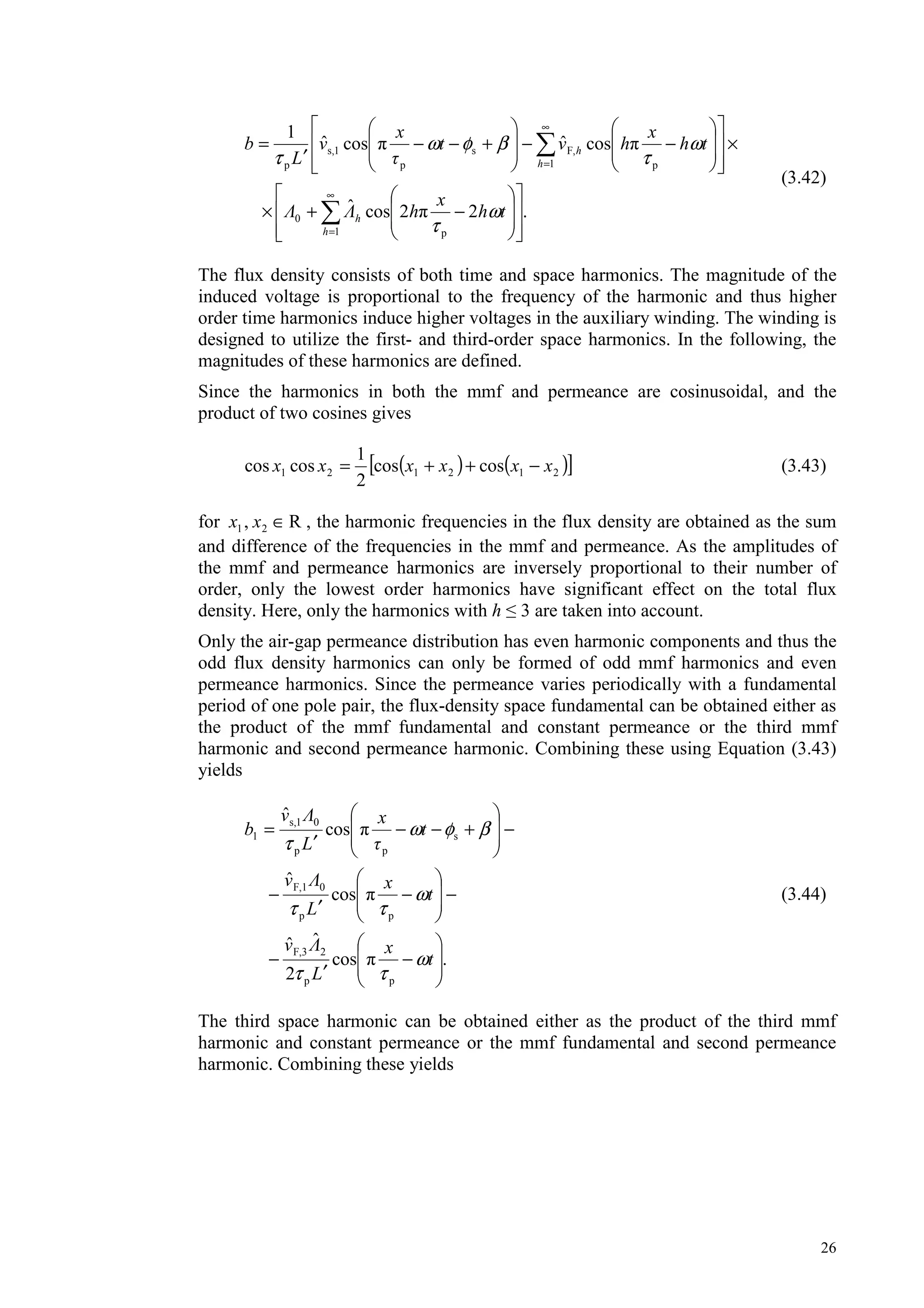 26
.22cosˆ
cosˆcosˆ
1
1 p
0
1 p
F,s
p
1s,
p
−+×
×−−+−−
′
=
∞
=
∞
=
h
h
h
h
th
x
h
th
x
hvt
x
v
L
b
ω
τ
ω
τ
βφω
τ
(3.42)
The flux density consists of both time and space harmonics. The magnitude of the
induced voltage is proportional to the frequency of the harmonic and thus higher
order time harmonics induce higher voltages in the auxiliary winding. The winding is
designed to utilize the first- and third-order space harmonics. In the following, the
magnitudes of these harmonics are defined.
Since the harmonics in both the mmf and permeance are cosinusoidal, and the
product of two cosines gives
( ) ( )[ ]212121 coscos
2
1
coscos xxxxxx −++= (3.43)
for R, 21 ∈xx , the harmonic frequencies in the flux density are obtained as the sum
and difference of the frequencies in the mmf and permeance. As the amplitudes of
the mmf and permeance harmonics are inversely proportional to their number of
order, only the lowest order harmonics have significant effect on the total flux
density. Here, only the harmonics with h 3 are taken into account.
Only the air-gap permeance distribution has even harmonic components and thus the
odd flux density harmonics can only be formed of odd mmf harmonics and even
permeance harmonics. Since the permeance varies periodically with a fundamental
period of one pole pair, the flux-density space fundamental can be obtained either as
the product of the mmf fundamental and constant permeance or the third mmf
harmonic and second permeance harmonic. Combining these using Equation (3.43)
yields
.cos
2
ˆˆ
cos
ˆ
cos
ˆ
pp
2F,3
pp
0F,1
s
pp
01s,
1
−
′
−
−−
′
−
−+−−
′
=
t
x
L
v
t
x
L
v
t
x
L
v
b
ω
ττ
ω
ττ
βφω
τ
(3.44)
The third space harmonic can be obtained either as the product of the third mmf
harmonic and constant permeance or the mmf fundamental and second permeance
harmonic. Combining these yields
 