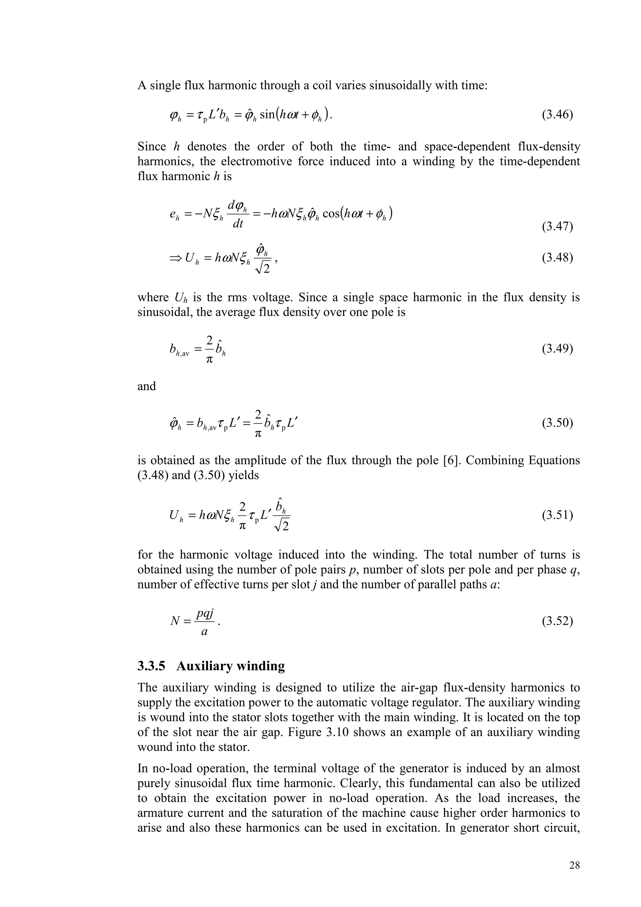 28
A single flux harmonic through a coil varies sinusoidally with time:
( )hhhh thbL φωϕτϕ +=′= sinˆp . (3.46)
Since h denotes the order of both the time- and space-dependent flux-density
harmonics, the electromotive force induced into a winding by the time-dependent
flux harmonic h is
( )hhh
h
hh thNh
dt
d
Ne φωϕξω
ϕ
ξ +−=−= cosˆ
(3.47)
2
ˆh
hh NhU
ϕ
ξω= , (3.48)
where Uh is the rms voltage. Since a single space harmonic in the flux density is
sinusoidal, the average flux density over one pole is
hh bb ˆ2
av, = (3.49)
and
LbLb hhh
′=′= ppav,
ˆ2
ˆ ττϕ (3.50)
is obtained as the amplitude of the flux through the pole [6]. Combining Equations
(3.48) and (3.50) yields
2
ˆ2
p
h
hh
b
LNhU ′= τξω (3.51)
for the harmonic voltage induced into the winding. The total number of turns is
obtained using the number of pole pairs p, number of slots per pole and per phase q,
number of effective turns per slot j and the number of parallel paths a:
a
pqj
N = . (3.52)
3.3.5 Auxiliary winding
The auxiliary winding is designed to utilize the air-gap flux-density harmonics to
supply the excitation power to the automatic voltage regulator. The auxiliary winding
is wound into the stator slots together with the main winding. It is located on the top
of the slot near the air gap. Figure 3.10 shows an example of an auxiliary winding
wound into the stator.
In no-load operation, the terminal voltage of the generator is induced by an almost
purely sinusoidal flux time harmonic. Clearly, this fundamental can also be utilized
to obtain the excitation power in no-load operation. As the load increases, the
armature current and the saturation of the machine cause higher order harmonics to
arise and also these harmonics can be used in excitation. In generator short circuit,
 