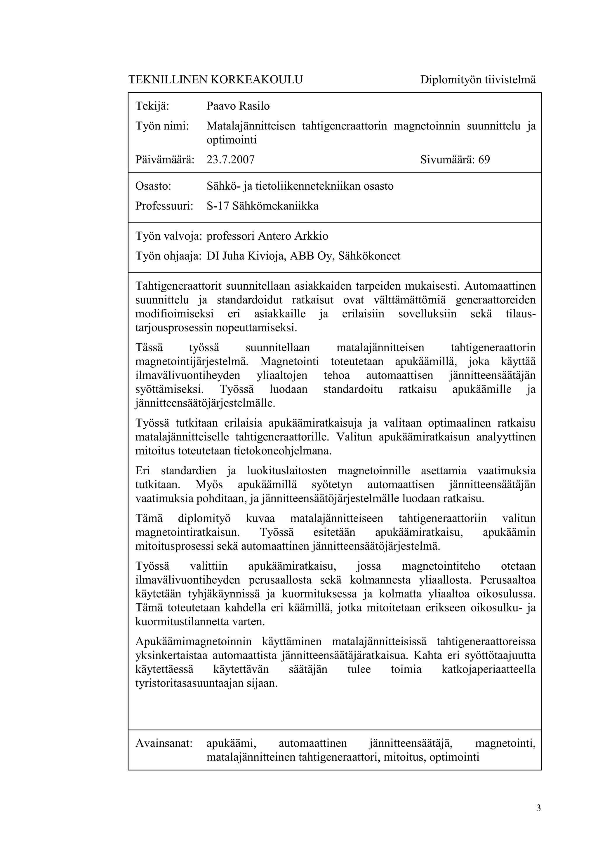 3
TEKNILLINEN KORKEAKOULU Diplomityön tiivistelmä
Tekijä: Paavo Rasilo
Työn nimi: Matalajännitteisen tahtigeneraattorin magnetoinnin suunnittelu ja
optimointi
Päivämäärä: 23.7.2007 Sivumäärä: 69
Osasto: Sähkö- ja tietoliikennetekniikan osasto
Professuuri: S-17 Sähkömekaniikka
Työn valvoja: professori Antero Arkkio
Työn ohjaaja: DI Juha Kivioja, ABB Oy, Sähkökoneet
Tahtigeneraattorit suunnitellaan asiakkaiden tarpeiden mukaisesti. Automaattinen
suunnittelu ja standardoidut ratkaisut ovat välttämättömiä generaattoreiden
modifioimiseksi eri asiakkaille ja erilaisiin sovelluksiin sekä tilaus-
tarjousprosessin nopeuttamiseksi.
Tässä työssä suunnitellaan matalajännitteisen tahtigeneraattorin
magnetointijärjestelmä. Magnetointi toteutetaan apukäämillä, joka käyttää
ilmavälivuontiheyden yliaaltojen tehoa automaattisen jännitteensäätäjän
syöttämiseksi. Työssä luodaan standardoitu ratkaisu apukäämille ja
jännitteensäätöjärjestelmälle.
Työssä tutkitaan erilaisia apukäämiratkaisuja ja valitaan optimaalinen ratkaisu
matalajännitteiselle tahtigeneraattorille. Valitun apukäämiratkaisun analyyttinen
mitoitus toteutetaan tietokoneohjelmana.
Eri standardien ja luokituslaitosten magnetoinnille asettamia vaatimuksia
tutkitaan. Myös apukäämillä syötetyn automaattisen jännitteensäätäjän
vaatimuksia pohditaan, ja jännitteensäätöjärjestelmälle luodaan ratkaisu.
Tämä diplomityö kuvaa matalajännitteiseen tahtigeneraattoriin valitun
magnetointiratkaisun. Työssä esitetään apukäämiratkaisu, apukäämin
mitoitusprosessi sekä automaattinen jännitteensäätöjärjestelmä.
Työssä valittiin apukäämiratkaisu, jossa magnetointiteho otetaan
ilmavälivuontiheyden perusaallosta sekä kolmannesta yliaallosta. Perusaaltoa
käytetään tyhjäkäynnissä ja kuormituksessa ja kolmatta yliaaltoa oikosulussa.
Tämä toteutetaan kahdella eri käämillä, jotka mitoitetaan erikseen oikosulku- ja
kuormitustilannetta varten.
Apukäämimagnetoinnin käyttäminen matalajännitteisissä tahtigeneraattoreissa
yksinkertaistaa automaattista jännitteensäätäjäratkaisua. Kahta eri syöttötaajuutta
käytettäessä käytettävän säätäjän tulee toimia katkojaperiaatteella
tyristoritasasuuntaajan sijaan.
Avainsanat: apukäämi, automaattinen jännitteensäätäjä, magnetointi,
matalajännitteinen tahtigeneraattori, mitoitus, optimointi
 