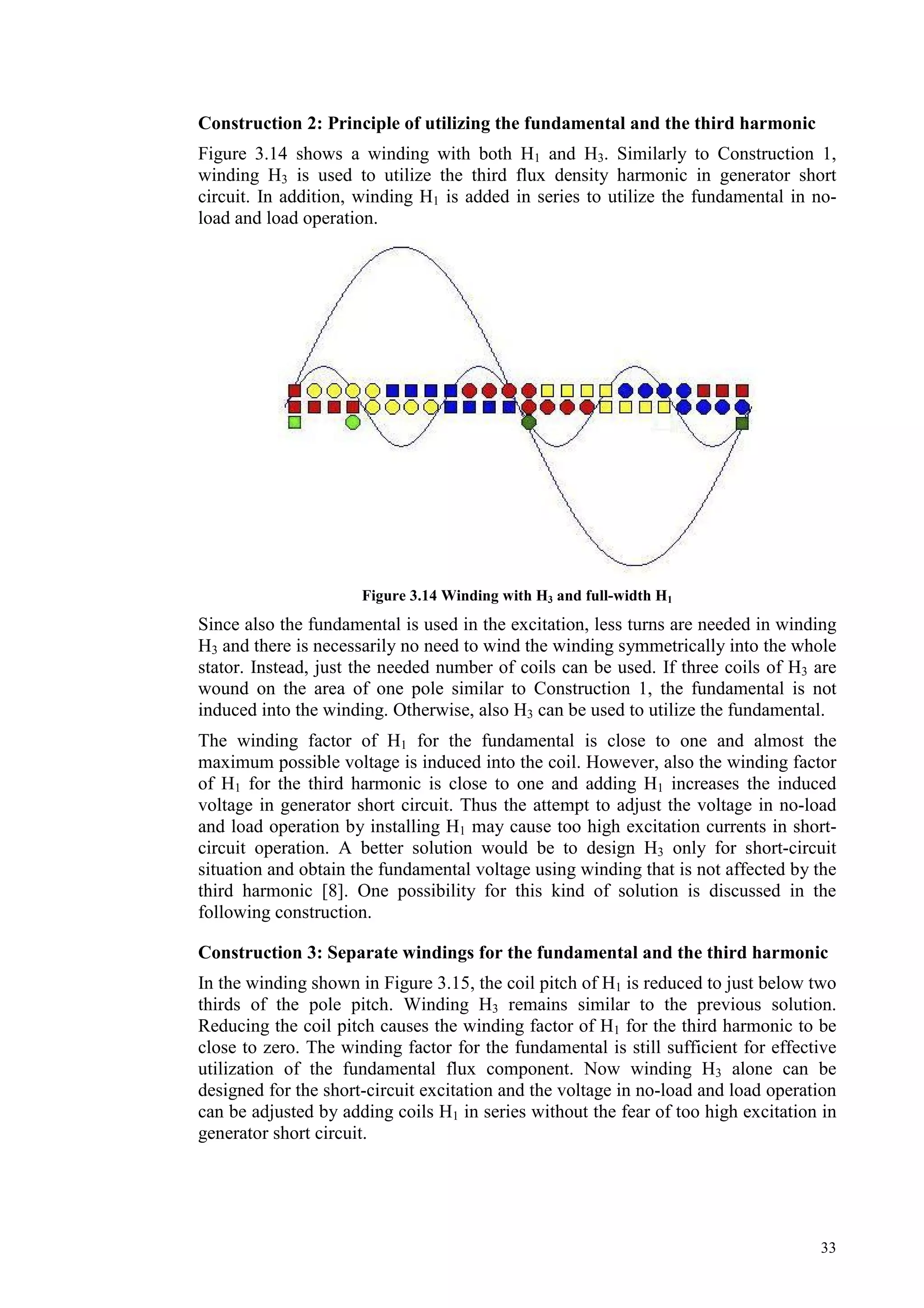 33
Construction 2: Principle of utilizing the fundamental and the third harmonic
Figure 3.14 shows a winding with both H1 and H3. Similarly to Construction 1,
winding H3 is used to utilize the third flux density harmonic in generator short
circuit. In addition, winding H1 is added in series to utilize the fundamental in no-
load and load operation.
Figure 3.14 Winding with H3 and full-width H1
Since also the fundamental is used in the excitation, less turns are needed in winding
H3 and there is necessarily no need to wind the winding symmetrically into the whole
stator. Instead, just the needed number of coils can be used. If three coils of H3 are
wound on the area of one pole similar to Construction 1, the fundamental is not
induced into the winding. Otherwise, also H3 can be used to utilize the fundamental.
The winding factor of H1 for the fundamental is close to one and almost the
maximum possible voltage is induced into the coil. However, also the winding factor
of H1 for the third harmonic is close to one and adding H1 increases the induced
voltage in generator short circuit. Thus the attempt to adjust the voltage in no-load
and load operation by installing H1 may cause too high excitation currents in short-
circuit operation. A better solution would be to design H3 only for short-circuit
situation and obtain the fundamental voltage using winding that is not affected by the
third harmonic [8]. One possibility for this kind of solution is discussed in the
following construction.
Construction 3: Separate windings for the fundamental and the third harmonic
In the winding shown in Figure 3.15, the coil pitch of H1 is reduced to just below two
thirds of the pole pitch. Winding H3 remains similar to the previous solution.
Reducing the coil pitch causes the winding factor of H1 for the third harmonic to be
close to zero. The winding factor for the fundamental is still sufficient for effective
utilization of the fundamental flux component. Now winding H3 alone can be
designed for the short-circuit excitation and the voltage in no-load and load operation
can be adjusted by adding coils H1 in series without the fear of too high excitation in
generator short circuit.
 