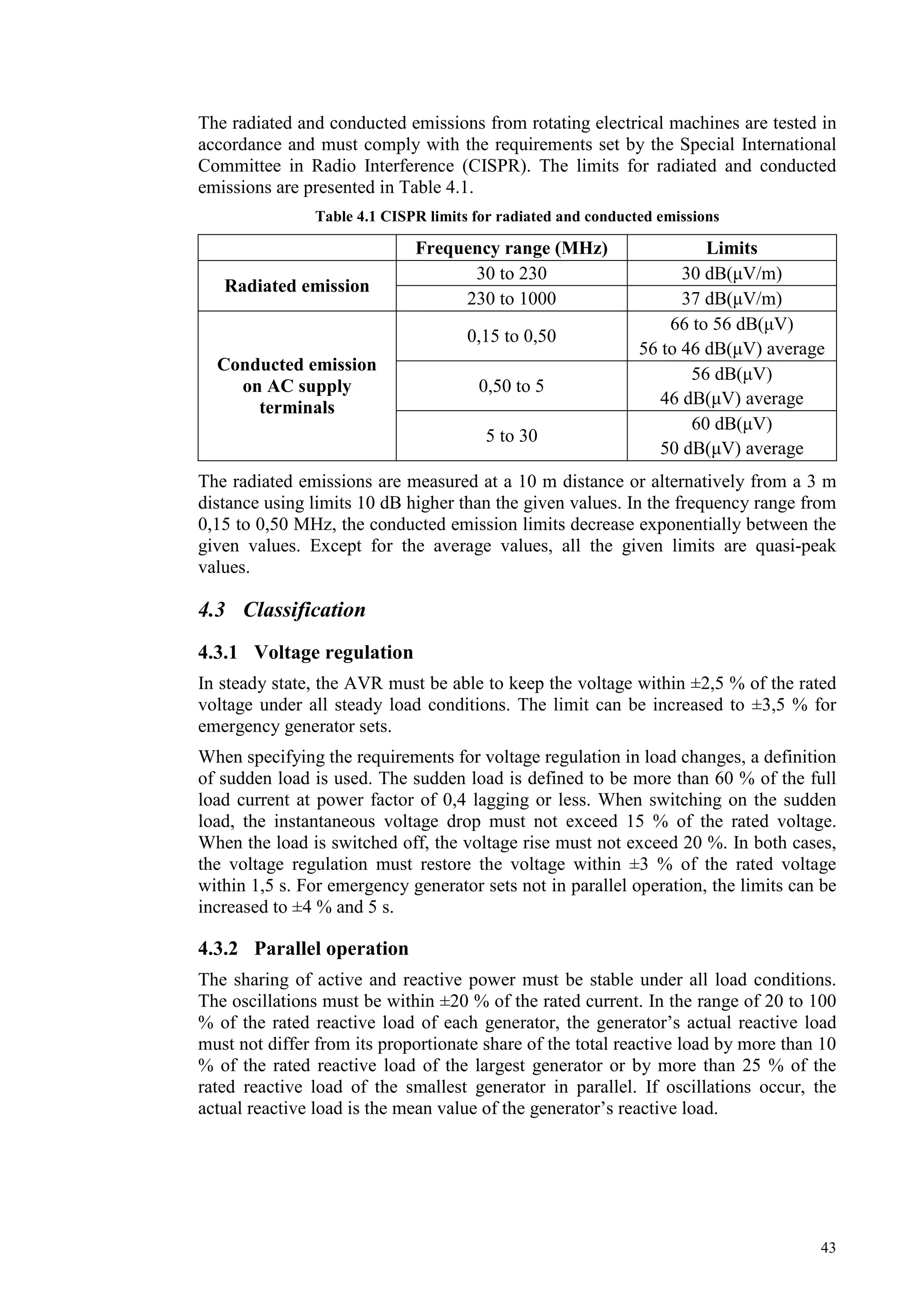 43
The radiated and conducted emissions from rotating electrical machines are tested in
accordance and must comply with the requirements set by the Special International
Committee in Radio Interference (CISPR). The limits for radiated and conducted
emissions are presented in Table 4.1.
Table 4.1 CISPR limits for radiated and conducted emissions
Frequency range (MHz) Limits
30 to 230 30 dB(µV/m)
Radiated emission
230 to 1000 37 dB(µV/m)
0,15 to 0,50
66 to 56 dB(µV)
56 to 46 dB(µV) average
0,50 to 5
56 dB(µV)
46 dB(µV) average
Conducted emission
on AC supply
terminals
5 to 30
60 dB(µV)
50 dB(µV) average
The radiated emissions are measured at a 10 m distance or alternatively from a 3 m
distance using limits 10 dB higher than the given values. In the frequency range from
0,15 to 0,50 MHz, the conducted emission limits decrease exponentially between the
given values. Except for the average values, all the given limits are quasi-peak
values.
4.3 Classification
4.3.1 Voltage regulation
In steady state, the AVR must be able to keep the voltage within ±2,5 % of the rated
voltage under all steady load conditions. The limit can be increased to ±3,5 % for
emergency generator sets.
When specifying the requirements for voltage regulation in load changes, a definition
of sudden load is used. The sudden load is defined to be more than 60 % of the full
load current at power factor of 0,4 lagging or less. When switching on the sudden
load, the instantaneous voltage drop must not exceed 15 % of the rated voltage.
When the load is switched off, the voltage rise must not exceed 20 %. In both cases,
the voltage regulation must restore the voltage within ±3 % of the rated voltage
within 1,5 s. For emergency generator sets not in parallel operation, the limits can be
increased to ±4 % and 5 s.
4.3.2 Parallel operation
The sharing of active and reactive power must be stable under all load conditions.
The oscillations must be within ±20 % of the rated current. In the range of 20 to 100
% of the rated reactive load of each generator, the generator’s actual reactive load
must not differ from its proportionate share of the total reactive load by more than 10
% of the rated reactive load of the largest generator or by more than 25 % of the
rated reactive load of the smallest generator in parallel. If oscillations occur, the
actual reactive load is the mean value of the generator’s reactive load.
 