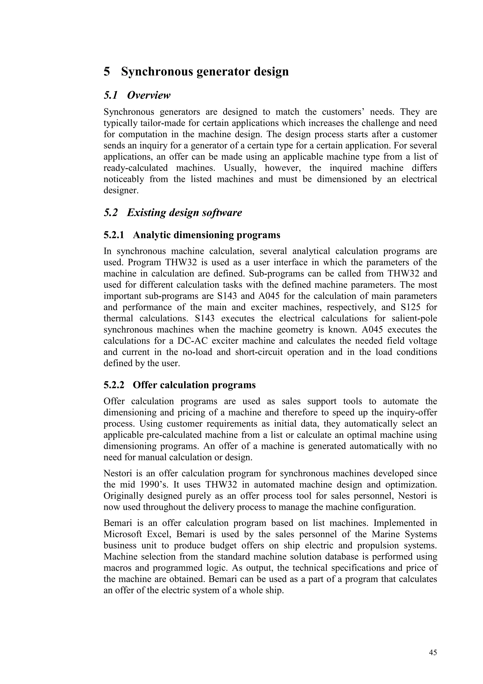 45
5 Synchronous generator design
5.1 Overview
Synchronous generators are designed to match the customers’ needs. They are
typically tailor-made for certain applications which increases the challenge and need
for computation in the machine design. The design process starts after a customer
sends an inquiry for a generator of a certain type for a certain application. For several
applications, an offer can be made using an applicable machine type from a list of
ready-calculated machines. Usually, however, the inquired machine differs
noticeably from the listed machines and must be dimensioned by an electrical
designer.
5.2 Existing design software
5.2.1 Analytic dimensioning programs
In synchronous machine calculation, several analytical calculation programs are
used. Program THW32 is used as a user interface in which the parameters of the
machine in calculation are defined. Sub-programs can be called from THW32 and
used for different calculation tasks with the defined machine parameters. The most
important sub-programs are S143 and A045 for the calculation of main parameters
and performance of the main and exciter machines, respectively, and S125 for
thermal calculations. S143 executes the electrical calculations for salient-pole
synchronous machines when the machine geometry is known. A045 executes the
calculations for a DC-AC exciter machine and calculates the needed field voltage
and current in the no-load and short-circuit operation and in the load conditions
defined by the user.
5.2.2 Offer calculation programs
Offer calculation programs are used as sales support tools to automate the
dimensioning and pricing of a machine and therefore to speed up the inquiry-offer
process. Using customer requirements as initial data, they automatically select an
applicable pre-calculated machine from a list or calculate an optimal machine using
dimensioning programs. An offer of a machine is generated automatically with no
need for manual calculation or design.
Nestori is an offer calculation program for synchronous machines developed since
the mid 1990’s. It uses THW32 in automated machine design and optimization.
Originally designed purely as an offer process tool for sales personnel, Nestori is
now used throughout the delivery process to manage the machine configuration.
Bemari is an offer calculation program based on list machines. Implemented in
Microsoft Excel, Bemari is used by the sales personnel of the Marine Systems
business unit to produce budget offers on ship electric and propulsion systems.
Machine selection from the standard machine solution database is performed using
macros and programmed logic. As output, the technical specifications and price of
the machine are obtained. Bemari can be used as a part of a program that calculates
an offer of the electric system of a whole ship.
 