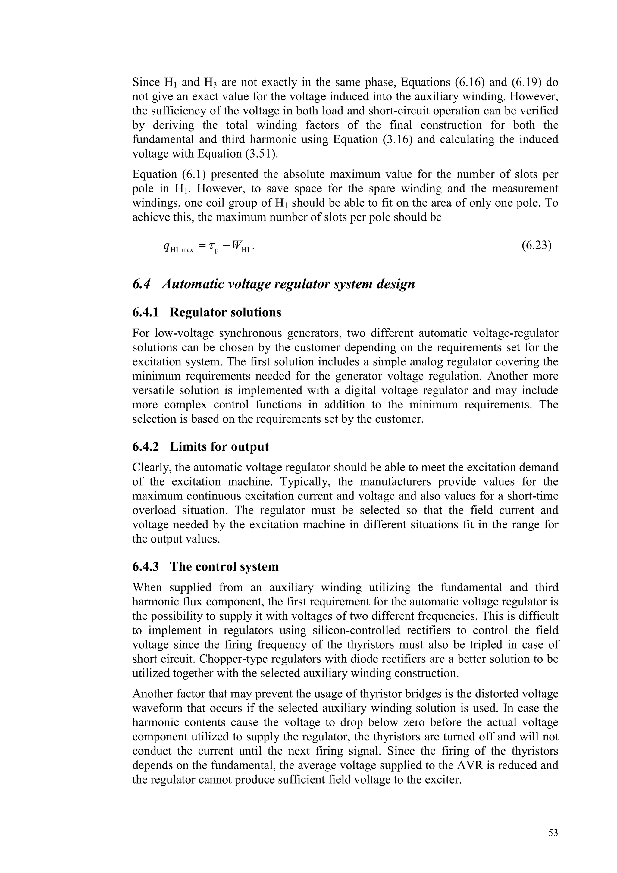 53
Since H1 and H3 are not exactly in the same phase, Equations (6.16) and (6.19) do
not give an exact value for the voltage induced into the auxiliary winding. However,
the sufficiency of the voltage in both load and short-circuit operation can be verified
by deriving the total winding factors of the final construction for both the
fundamental and third harmonic using Equation (3.16) and calculating the induced
voltage with Equation (3.51).
Equation (6.1) presented the absolute maximum value for the number of slots per
pole in H1. However, to save space for the spare winding and the measurement
windings, one coil group of H1 should be able to fit on the area of only one pole. To
achieve this, the maximum number of slots per pole should be
H1pmaxH1, Wq −= τ . (6.23)
6.4 Automatic voltage regulator system design
6.4.1 Regulator solutions
For low-voltage synchronous generators, two different automatic voltage-regulator
solutions can be chosen by the customer depending on the requirements set for the
excitation system. The first solution includes a simple analog regulator covering the
minimum requirements needed for the generator voltage regulation. Another more
versatile solution is implemented with a digital voltage regulator and may include
more complex control functions in addition to the minimum requirements. The
selection is based on the requirements set by the customer.
6.4.2 Limits for output
Clearly, the automatic voltage regulator should be able to meet the excitation demand
of the excitation machine. Typically, the manufacturers provide values for the
maximum continuous excitation current and voltage and also values for a short-time
overload situation. The regulator must be selected so that the field current and
voltage needed by the excitation machine in different situations fit in the range for
the output values.
6.4.3 The control system
When supplied from an auxiliary winding utilizing the fundamental and third
harmonic flux component, the first requirement for the automatic voltage regulator is
the possibility to supply it with voltages of two different frequencies. This is difficult
to implement in regulators using silicon-controlled rectifiers to control the field
voltage since the firing frequency of the thyristors must also be tripled in case of
short circuit. Chopper-type regulators with diode rectifiers are a better solution to be
utilized together with the selected auxiliary winding construction.
Another factor that may prevent the usage of thyristor bridges is the distorted voltage
waveform that occurs if the selected auxiliary winding solution is used. In case the
harmonic contents cause the voltage to drop below zero before the actual voltage
component utilized to supply the regulator, the thyristors are turned off and will not
conduct the current until the next firing signal. Since the firing of the thyristors
depends on the fundamental, the average voltage supplied to the AVR is reduced and
the regulator cannot produce sufficient field voltage to the exciter.
 