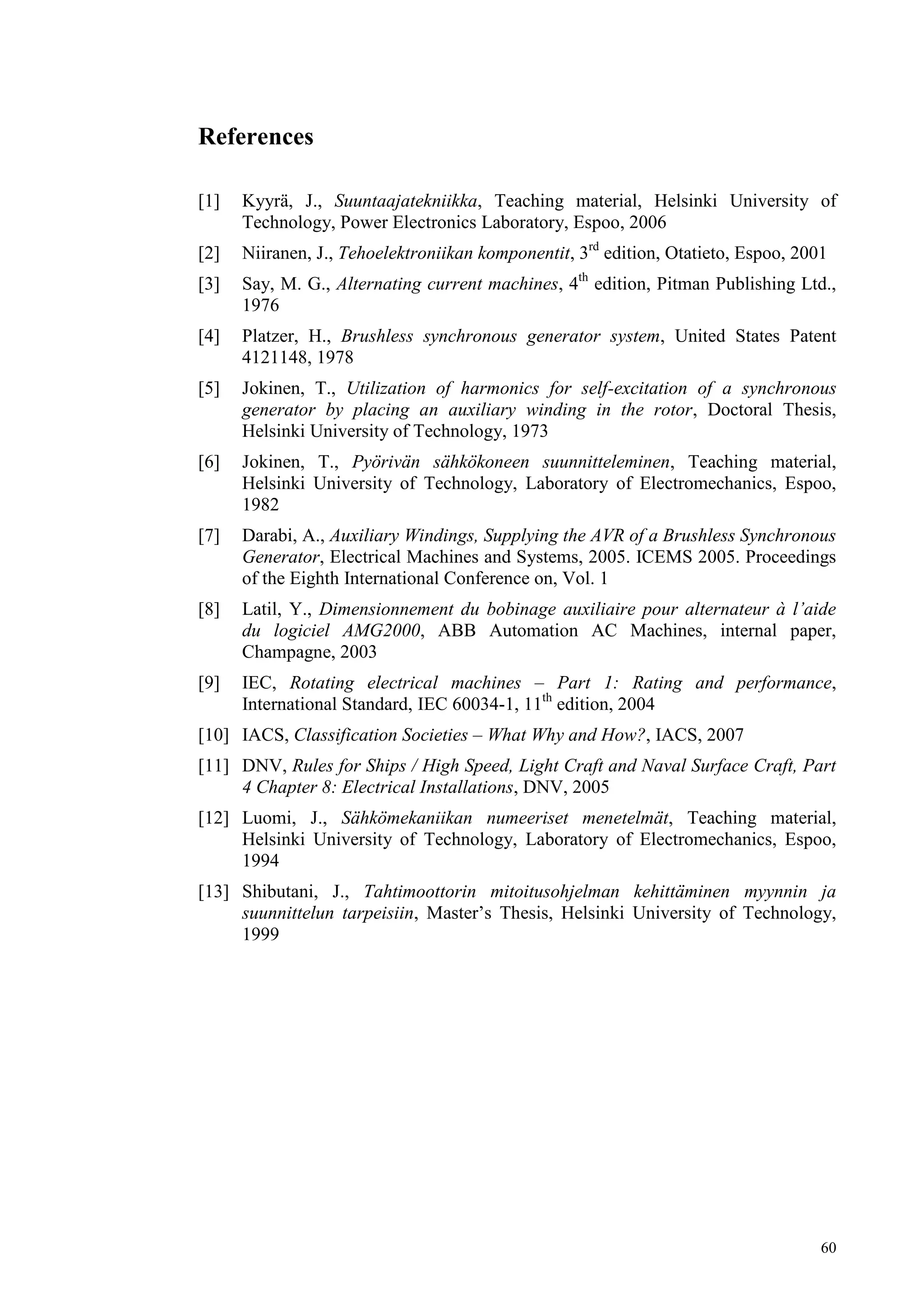 60
References
[1] Kyyrä, J., Suuntaajatekniikka, Teaching material, Helsinki University of
Technology, Power Electronics Laboratory, Espoo, 2006
[2] Niiranen, J., Tehoelektroniikan komponentit, 3rd
edition, Otatieto, Espoo, 2001
[3] Say, M. G., Alternating current machines, 4th
edition, Pitman Publishing Ltd.,
1976
[4] Platzer, H., Brushless synchronous generator system, United States Patent
4121148, 1978
[5] Jokinen, T., Utilization of harmonics for self-excitation of a synchronous
generator by placing an auxiliary winding in the rotor, Doctoral Thesis,
Helsinki University of Technology, 1973
[6] Jokinen, T., Pyörivän sähkökoneen suunnitteleminen, Teaching material,
Helsinki University of Technology, Laboratory of Electromechanics, Espoo,
1982
[7] Darabi, A., Auxiliary Windings, Supplying the AVR of a Brushless Synchronous
Generator, Electrical Machines and Systems, 2005. ICEMS 2005. Proceedings
of the Eighth International Conference on, Vol. 1
[8] Latil, Y., Dimensionnement du bobinage auxiliaire pour alternateur à l’aide
du logiciel AMG2000, ABB Automation AC Machines, internal paper,
Champagne, 2003
[9] IEC, Rotating electrical machines – Part 1: Rating and performance,
International Standard, IEC 60034-1, 11th
edition, 2004
[10] IACS, Classification Societies – What Why and How?, IACS, 2007
[11] DNV, Rules for Ships / High Speed, Light Craft and Naval Surface Craft, Part
4 Chapter 8: Electrical Installations, DNV, 2005
[12] Luomi, J., Sähkömekaniikan numeeriset menetelmät, Teaching material,
Helsinki University of Technology, Laboratory of Electromechanics, Espoo,
1994
[13] Shibutani, J., Tahtimoottorin mitoitusohjelman kehittäminen myynnin ja
suunnittelun tarpeisiin, Master’s Thesis, Helsinki University of Technology,
1999
 
