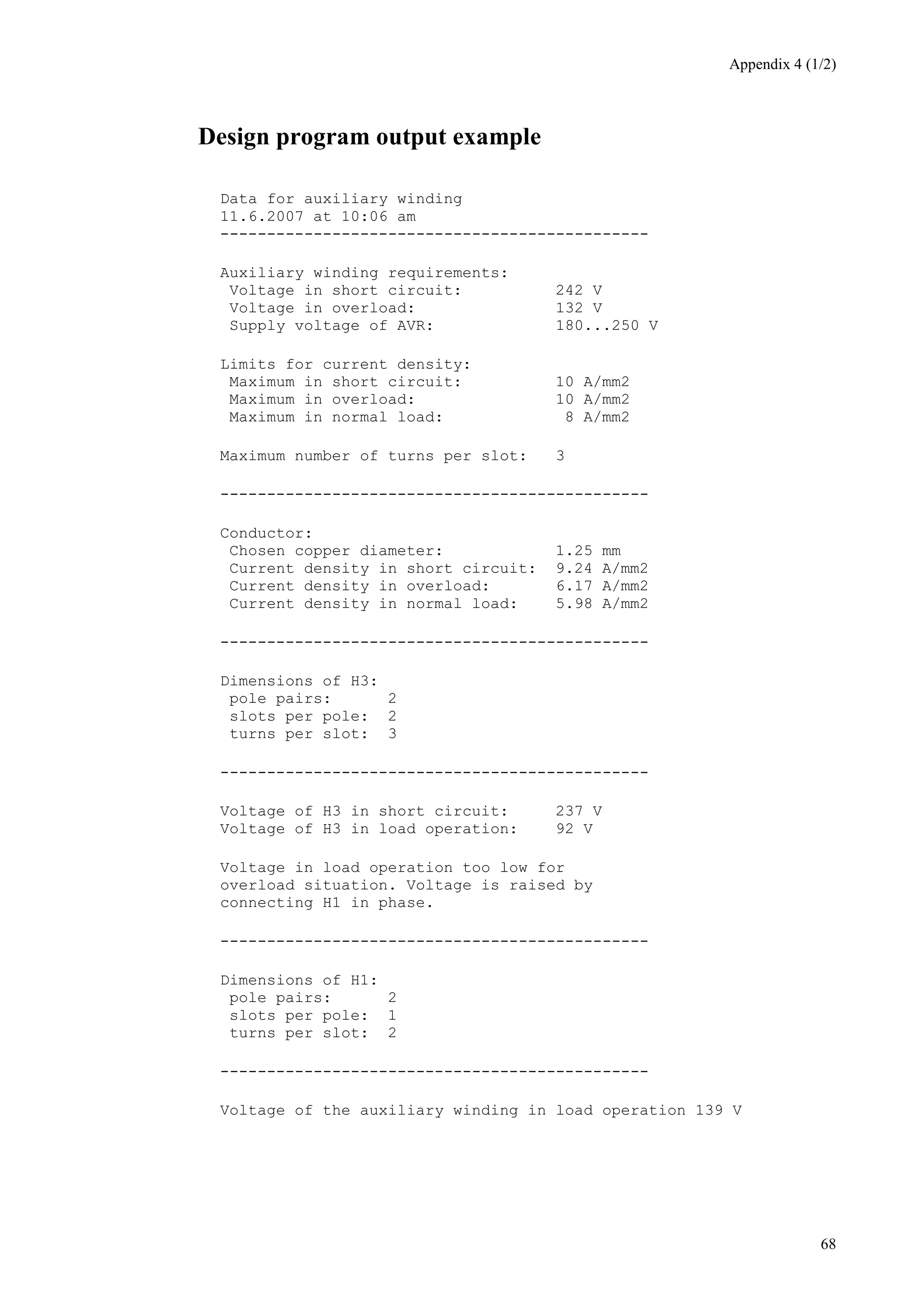 Appendix 4 (1/2)
68
Design program output example
Data for auxiliary winding
11.6.2007 at 10:06 am
----------------------------------------------
Auxiliary winding requirements:
Voltage in short circuit: 242 V
Voltage in overload: 132 V
Supply voltage of AVR: 180...250 V
Limits for current density:
Maximum in short circuit: 10 A/mm2
Maximum in overload: 10 A/mm2
Maximum in normal load: 8 A/mm2
Maximum number of turns per slot: 3
----------------------------------------------
Conductor:
Chosen copper diameter: 1.25 mm
Current density in short circuit: 9.24 A/mm2
Current density in overload: 6.17 A/mm2
Current density in normal load: 5.98 A/mm2
----------------------------------------------
Dimensions of H3:
pole pairs: 2
slots per pole: 2
turns per slot: 3
----------------------------------------------
Voltage of H3 in short circuit: 237 V
Voltage of H3 in load operation: 92 V
Voltage in load operation too low for
overload situation. Voltage is raised by
connecting H1 in phase.
----------------------------------------------
Dimensions of H1:
pole pairs: 2
slots per pole: 1
turns per slot: 2
----------------------------------------------
Voltage of the auxiliary winding in load operation 139 V
 