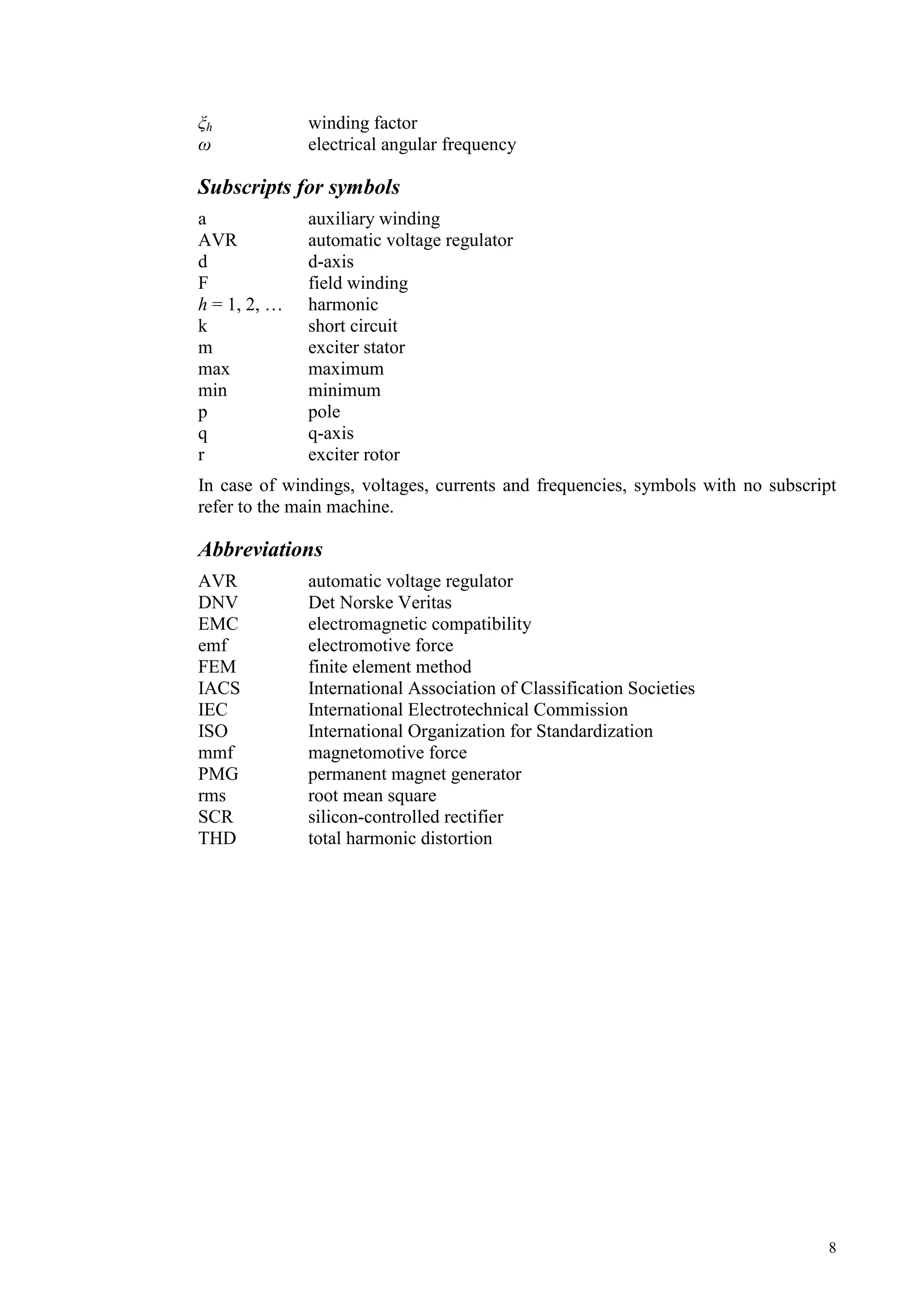 8
h winding factor
electrical angular frequency
Subscripts for symbols
a auxiliary winding
AVR automatic voltage regulator
d d-axis
F field winding
h = 1, 2, … harmonic
k short circuit
m exciter stator
max maximum
min minimum
p pole
q q-axis
r exciter rotor
In case of windings, voltages, currents and frequencies, symbols with no subscript
refer to the main machine.
Abbreviations
AVR automatic voltage regulator
DNV Det Norske Veritas
EMC electromagnetic compatibility
emf electromotive force
FEM finite element method
IACS International Association of Classification Societies
IEC International Electrotechnical Commission
ISO International Organization for Standardization
mmf magnetomotive force
PMG permanent magnet generator
rms root mean square
SCR silicon-controlled rectifier
THD total harmonic distortion
 