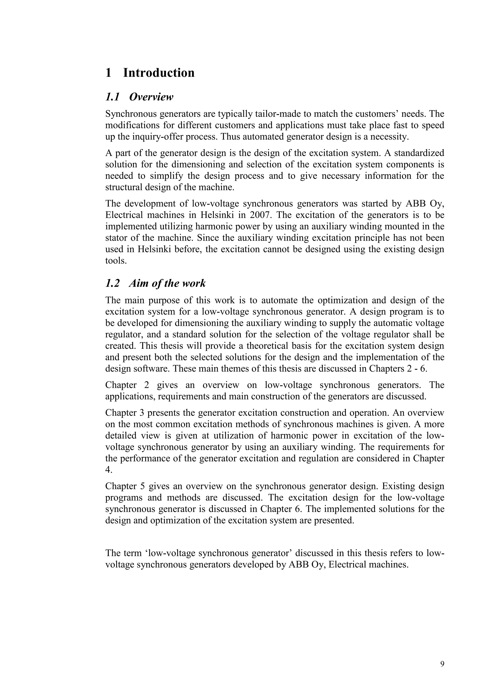 9
1 Introduction
1.1 Overview
Synchronous generators are typically tailor-made to match the customers’ needs. The
modifications for different customers and applications must take place fast to speed
up the inquiry-offer process. Thus automated generator design is a necessity.
A part of the generator design is the design of the excitation system. A standardized
solution for the dimensioning and selection of the excitation system components is
needed to simplify the design process and to give necessary information for the
structural design of the machine.
The development of low-voltage synchronous generators was started by ABB Oy,
Electrical machines in Helsinki in 2007. The excitation of the generators is to be
implemented utilizing harmonic power by using an auxiliary winding mounted in the
stator of the machine. Since the auxiliary winding excitation principle has not been
used in Helsinki before, the excitation cannot be designed using the existing design
tools.
1.2 Aim of the work
The main purpose of this work is to automate the optimization and design of the
excitation system for a low-voltage synchronous generator. A design program is to
be developed for dimensioning the auxiliary winding to supply the automatic voltage
regulator, and a standard solution for the selection of the voltage regulator shall be
created. This thesis will provide a theoretical basis for the excitation system design
and present both the selected solutions for the design and the implementation of the
design software. These main themes of this thesis are discussed in Chapters 2 - 6.
Chapter 2 gives an overview on low-voltage synchronous generators. The
applications, requirements and main construction of the generators are discussed.
Chapter 3 presents the generator excitation construction and operation. An overview
on the most common excitation methods of synchronous machines is given. A more
detailed view is given at utilization of harmonic power in excitation of the low-
voltage synchronous generator by using an auxiliary winding. The requirements for
the performance of the generator excitation and regulation are considered in Chapter
4.
Chapter 5 gives an overview on the synchronous generator design. Existing design
programs and methods are discussed. The excitation design for the low-voltage
synchronous generator is discussed in Chapter 6. The implemented solutions for the
design and optimization of the excitation system are presented.
The term ‘low-voltage synchronous generator’ discussed in this thesis refers to low-
voltage synchronous generators developed by ABB Oy, Electrical machines.
 