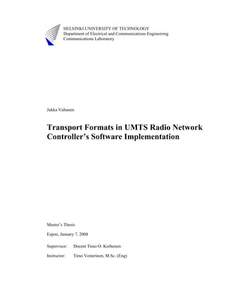 HELSINKI UNIVERSITY OF TECHNOLOGY
Department of Electrical and Communications Engineering
Communications Laboratory
Jukka Valtanen
Transport Formats in UMTS Radio Network
Controller’s Software Implementation
Master’s Thesis
Espoo, January 7, 2008
Supervisor: Docent Timo O. Korhonen
Instructor: Timo Vesterinen, M.Sc. (Eng)
 