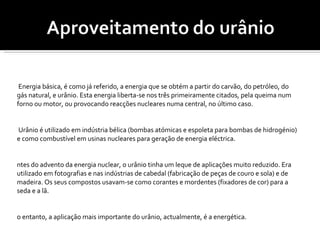 A Energia básica, é como já referido, a energia que se obtém a partir do carvão, do petróleo, do gás natural, e urânio. Esta energia liberta-se nos três primeiramente citados, pela queima num forno ou motor, ou provocando reacções nucleares numa central, no último caso.  O Urânio é utilizado em indústria bélica (bombas atómicas e espoleta para bombas de hidrogénio) e como combustível em usinas nucleares para geração de energia eléctrica. Antes do advento da energia nuclear, o urânio tinha um leque de aplicações muito reduzido. Era utilizado em fotografias e nas indústrias de cabedal (fabricação de peças de couro e sola) e de madeira. Os seus compostos usavam-se como corantes e mordentes (fixadores de cor) para a seda e a lã. No entanto, a aplicação mais importante do urânio, actualmente, é a energética.  