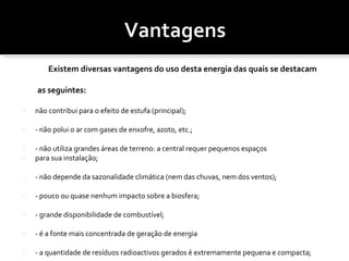 Existem diversas vantagens do uso desta energia das quais se destacam  as seguintes:  não contribui para o efeito de estufa (principal); - não polui o ar com gases de enxofre, azoto, etc.; - não utiliza grandes áreas de terreno: a central requer pequenos espaços  para sua instalação; - não depende da sazonalidade climática (nem das chuvas, nem dos ventos); - pouco ou quase nenhum impacto sobre a biosfera; - grande disponibilidade de combustível; - é a fonte mais concentrada de geração de energia - a quantidade de resíduos radioactivos gerados é extremamente pequena e compacta; - a tecnologia do processo é bastante conhecida; - o risco de transporte do combustível é significativamente menor quando comparado ao gás e ao óleo das termoeléctricas; - não necessita de armazenamento da energia produzida em baterias; 