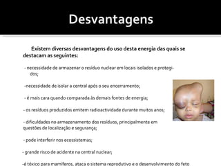 Existem diversas desvantagens do uso desta energia das quais se destacam as seguintes: - necessidade de armazenar o resíduo nuclear em locais isolados e protegi-  dos; -necessidade de isolar a central após o seu encerramento; - é mais cara quando comparada às demais fontes de energia; - os resíduos produzidos emitem radioactividade durante muitos anos; - dificuldades no armazenamento dos resíduos, principalmente em  questões de localização e segurança; - pode interferir nos ecossistemas; - grande risco de acidente na central nuclear; -é tóxico para mamíferos, ataca o sistema reprodutivo e o desenvolvimento do feto causando fertilidade reduzida; - deformação do feto. 