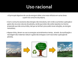 ->O principal objectivo do uso da energia é obter uma maior eficácia em varias áreas  a partir do consumo da própria; ->Com o consumo excessivo das energias não renováveis, tem vindo a aumentar a poluição e gasto dos recursos naturais do planeta, sendo que estes não serão repostos na mesma proporção que são consumidos, daí que se tenham procurado novas soluções, as energias renováveis; ->Apesar disto, devem-se usar as energias racionalmente e tentar,  através  da reutilização e reciclagem dos materiais reduzir o gasto das energias e com isso evitar a poluição do planeta; 