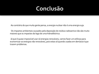 Ao contrário do que muita gente pensa, a energia nuclear não é uma energia suja. Os impactos ambientais causados pela deposição do resíduo radioactivo não são muito maiores que os impactes do lago de uma hidroeléctrica. Já que é quase impossível usar só energias renováveis, vamos fazer um esforço para economizar as energias não renováveis, pois estas só quando usadas em demasia é que trazem problemas. 