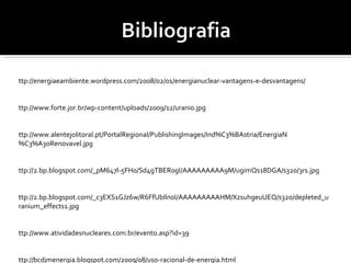 http://energiaeambiente.wordpress.com/2008/02/01/energianuclear-vantagens-e-desvantagens/ http://www.forte.jor.br/wp-content/uploads/2009/12/uranio.jpg  http://www.alentejolitoral.pt/PortalRegional/PublishingImages/Ind%C3%BAstria/EnergiaN%C3%A3oRenovavel.jpg http://2.bp.blogspot.com/_pM647l-5FH0/Sd4gTBER0gI/AAAAAAAAA9M/ugimQs18DGA/s320/3rs.jpg http://2.bp.blogspot.com/_c3EXS1GJz6w/R6FfUbIln0I/AAAAAAAAAHM/XzsuhgeuUEQ/s320/depleted_uranium_effects1.jpg http://www.atividadesnucleares.com.br/evento.asp?id=39 http://bcdjmenergia.blogspot.com/2009/08/uso-racional-de-energia.html http://mlsilva.home.sapo.pt/index_ficheiros/Energia%20nuclear.pdf http://www.institutoaqualung.com.br/info_ener41.html 