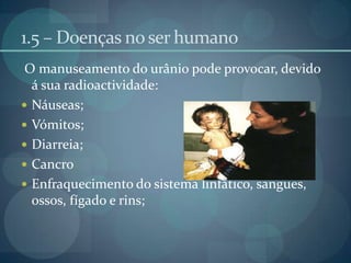 1.5 – Doenças no ser humano O manuseamento do urânio pode provocar, devido á sua radioactividade:Náuseas;Vómitos;Diarreia;CancroEnfraquecimento do sistema linfático, sangues, ossos, fígado e rins;