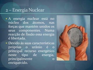 2 – Energia NuclearA energia nuclear está no núcleo dos átomos, nas forças que mantém unidos os seus componentes. Numa reacção de fissão essa energia é libertada.Devido ás suas características próprias o urânio é o principal recurso energético neste tipo de energia, principalmente o enriquecido.