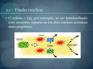 2.1 – Fissão nuclearO urânio – 235, por exemplo, ao ser bombardeado com neutrões, reparte-se em dois núcleos atómicos mais pequenos.