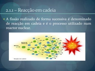 2.1.1 – Reacção em cadeiaA fissão realizado de forma sucessiva é denominado de reacção em cadeiae é o processo utilizado num reactor nuclear.