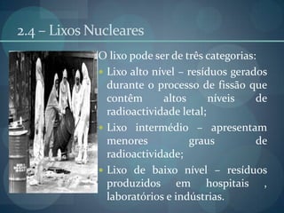 2.4 – Lixos NuclearesO lixo pode ser de três categorias:Lixo alto nível – resíduos gerados durante o processo de fissão que contêm altos níveis de radioactividade letal;Lixo intermédio – apresentam menores graus de radioactividade;Lixo de baixo nível – resíduos produzidos em hospitais , laboratórios e indústrias.