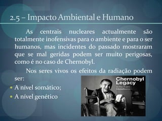 2.5 – Impacto Ambiental e Humano		As centrais nucleares actualmente são totalmente inofensivas para o ambiente e para o ser humanos, mas incidentes do passado mostraram que se mal geridas podem ser muito perigosas, como é no caso de Chernobyl.	Nos seres vivos os efeitos da radiação podem ser:A nível somático;A nível genético