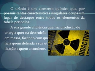 O urânio é um elemento químico que, por possuir tantas características singulares ocupa um lugar de destaque entre todos os elementos da tabela periódica.	A sua grande eficiência quer na produção de   energia quer na destruição    em massa, fazendo com que   haja quem defenda a sua uti-   lização e quem a condene.
