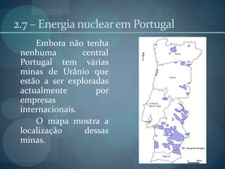 2.7 – Energia nuclear em Portugal	Embora não tenha nenhuma central Portugal tem várias minas de Urânio que estão a ser exploradas actualmente por empresas internacionais.	O mapa mostra a localização dessas minas.