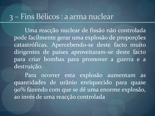 3 – Fins Bélicos : a arma nuclear		Uma reacção nuclear de fissão não controlada pode facilmente gerar uma explosão de proporções catastróficas. Apercebendo-se deste facto muito dirigentes de países aproveitaram-se deste facto para criar bombas para promover a guerra e a destruição.	Para ocorrer esta explosão aumentam as quantidades de urânio enriquecido para quase 90% fazendo com que se dê uma enorme explosão, ao invés de uma reacção controlada 