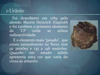 1-UrânioFoi descoberto em 1789 pelo alemão MartinHeinrichKlaproth e foi também o primeiro elemento da T.P onde se achou radioactividade.       É o elemento mais “pesado”,  que existe naturalmente na Terra: tem 92 protões e 135 a 148 neutrões. Quando em estado sólido apresenta uma cor que varia do cinza ao amarelo.