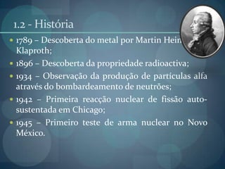 1.2 - História1789 – Descoberta do metal por MartinHeinrichKlaproth;1896 – Descoberta da propriedade radioactiva;1934 – Observação da produção de partículas alfa através do bombardeamento de neutrões;1942 – Primeira reacção nuclear de fissão auto-sustentada em Chicago;1945 – Primeiro teste de arma nuclear no Novo México.
