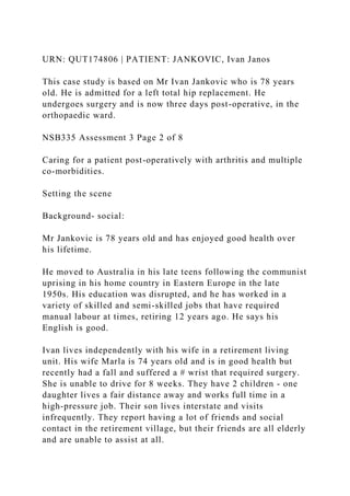 URN: QUT174806 | PATIENT: JANKOVIC, Ivan Janos
This case study is based on Mr Ivan Jankovic who is 78 years
old. He is admitted for a left total hip replacement. He
undergoes surgery and is now three days post-operative, in the
orthopaedic ward.
NSB335 Assessment 3 Page 2 of 8
Caring for a patient post-operatively with arthritis and multiple
co-morbidities.
Setting the scene
Background- social:
Mr Jankovic is 78 years old and has enjoyed good health over
his lifetime.
He moved to Australia in his late teens following the communist
uprising in his home country in Eastern Europe in the late
1950s. His education was disrupted, and he has worked in a
variety of skilled and semi-skilled jobs that have required
manual labour at times, retiring 12 years ago. He says his
English is good.
Ivan lives independently with his wife in a retirement living
unit. His wife Marla is 74 years old and is in good health but
recently had a fall and suffered a # wrist that required surgery.
She is unable to drive for 8 weeks. They have 2 children - one
daughter lives a fair distance away and works full time in a
high-pressure job. Their son lives interstate and visits
infrequently. They report having a lot of friends and social
contact in the retirement village, but their friends are all elderly
and are unable to assist at all.
 