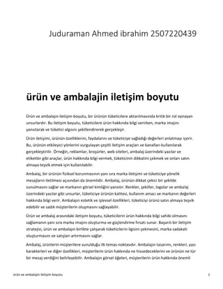 ürün ve ambalajin iletişim boyutu 1
Juduraman Ahmed ibrahim 2507220439
ürün ve ambalajin iletişim boyutu
Ürün ve ambalajın iletişim boyutu, bir ürünün tüketicilere aktarılmasında kritik bir rol oynayan
unsurlardır. Bu iletişim boyutu, tüketicilere ürün hakkında bilgi verirken, marka imajını
yansıtarak ve tüketici algısını şekillendirerek gerçekleşir.
Ürün iletişimi, ürünün özelliklerini, faydalarını ve tüketiciye sağladığı değerleri anlatmayı içerir.
Bu, ürünün etkileyici yönlerini vurgulayan çeşitli iletişim araçları ve kanalları kullanılarak
gerçekleştirilir. Örneğin, reklamlar, broşürler, web siteleri, ambalaj üzerindeki yazılar ve
etiketler gibi araçlar, ürün hakkında bilgi vermek, tüketicinin dikkatini çekmek ve onları satın
almaya teşvik etmek için kullanılabilir.
Ambalaj, bir ürünün fiziksel korunmasının yanı sıra marka iletişimi ve tüketiciye yönelik
mesajların iletilmesi açısından da önemlidir. Ambalaj, ürünün dikkat çekici bir şekilde
sunulmasını sağlar ve markanın görsel kimliğini yansıtır. Renkler, şekiller, logolar ve ambalaj
üzerindeki yazılar gibi unsurlar, tüketiciye ürünün kalitesi, kullanım amacı ve markanın değerleri
hakkında bilgi verir. Ambalajın estetik ve işlevsel özellikleri, tüketiciyi ürünü satın almaya teşvik
edebilir ve sadık müşterilerin oluşmasını sağlayabilir.
Ürün ve ambalaj arasındaki iletişim boyutu, tüketicilerin ürün hakkında bilgi sahibi olmasını
sağlamanın yanı sıra marka imajını oluşturma ve güçlendirme fırsatı sunar. Başarılı bir iletişim
stratejisi, ürün ve ambalajın birlikte çalışarak tüketicilerin ilgisini çekmesini, marka sadakati
oluşturmasını ve satışları artırmasını sağlar.
Ambalaj, ürünlerin müşterilere sunulduğu ilk temas noktasıdır. Ambalajın tasarımı, renkleri, yazı
karakterleri ve diğer özellikleri, müşterilerin ürün hakkında ne hissedeceklerini ve ürünün ne tür
bir mesaj verdiğini belirleyebilir. Ambalajın görsel öğeleri, müşterilerin ürün hakkında önemli
 