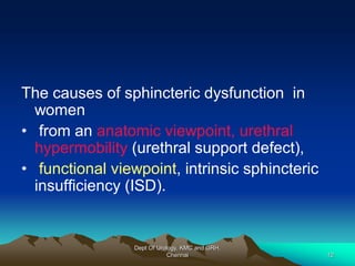 The causes of sphincteric dysfunction in
women
• from an anatomic viewpoint, urethral
hypermobility (urethral support defect),
• functional viewpoint, intrinsic sphincteric
insufficiency (ISD).
Dept Of Urology, KMC and GRH,
Chennai 12
 