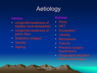 Aetiology
Extrinsic
• Parity
• HRT
• Occupation
• obesity
• Menopause
• Trauma
• Previous surgery-
Hystrectomy
• Drugs-alpha blockers,
alpha methyl dopa
Intrinsic
• congenital weakness of
bladder neck-epispadias
• congenital weakness of
pelvic floor
• Defective collagen
• Genetic
• Ageing
Dept Of Urology, KMC and GRH,
Chennai 13
 
