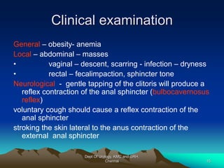 Clinical examination
General – obesity- anemia
Local – abdominal – masses
• vaginal – descent, scarring - infection – dryness
• rectal – fecalimpaction, sphincter tone
Neurological - gentle tapping of the clitoris will produce a
reflex contraction of the anal sphincter (bulbocavernosus
reflex)
voluntary cough should cause a reflex contraction of the
anal sphincter
stroking the skin lateral to the anus contraction of the
external anal sphincter
Dept Of Urology, KMC and GRH,
Chennai 15
 