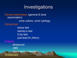 Investigations
Clinical examination (general & local
examination)
urine culture, urine cytology
Clinical test
stress test
stamey’s test
Q tip test
pad test(1hr,24hrs)
Imaging
ultrasound
MRI
urodynamic evaluation
Endoscopy Dept Of Urology, KMC and GRH,
Chennai 16
 