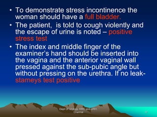 • To demonstrate stress incontinence the
woman should have a full bladder.
• The patient, is told to cough violently and
the escape of urine is noted – positive
stress test
• The index and middle finger of the
examiner’s hand should be inserted into
the vagina and the anterior vaginal wall
pressed against the sub-pubic angle but
without pressing on the urethra. If no leak-
stameys test positive
Dept Of Urology, KMC and GRH,
Chennai 17
 