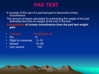 PAD TEST
It consists of the use of a perineal pad to document urinary
incontinence
The amount of lossis calculated by subtracting the weight of the pad
beforethe test from its weight at the end of the test.
Interpretation of urinary incontinence from the pad test weight
gain
• Category Weight gain (g)
• Dry <2
• Slight to moderate 2–10
• Severe 10–50
• Very severe >50
Dept Of Urology, KMC and GRH,
Chennai 20
 
