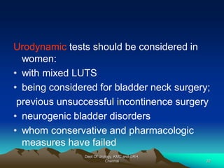 Urodynamic tests should be considered in
women:
• with mixed LUTS
• being considered for bladder neck surgery;
previous unsuccessful incontinence surgery
• neurogenic bladder disorders
• whom conservative and pharmacologic
measures have failed
Dept Of Urology, KMC and GRH,
Chennai 22
 