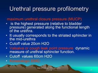 Urethral pressure profilometry
maximum urethral closure pressure (MUCP)
• is the highest pressure (relative to bladder
pressure) generated along the functional length
of the urethra.
• It usually corresponds to the striated sphincter in
the mid-urethra
• Cutoff value 20cm H2O
• Valsalva or cough leak point pressure dynamic
measure of urethral sphincter function.
• Cutoff values 60cm H2O
• Kinesiologic EMG
Dept Of Urology, KMC and GRH,
Chennai 26
 
