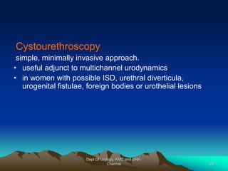 Cystourethroscopy
simple, minimally invasive approach.
• useful adjunct to multichannel urodynamics
• in women with possible ISD, urethral diverticula,
urogenital fistulae, foreign bodies or urothelial lesions
Dept Of Urology, KMC and GRH,
Chennai 29
 