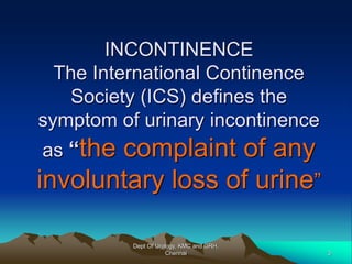 INCONTINENCE
The International Continence
Society (ICS) defines the
symptom of urinary incontinence
as “the complaint of any
involuntary loss of urine”
Dept Of Urology, KMC and GRH,
Chennai 3
 