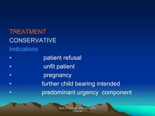 TREATMENT
CONSERVATIVE
Indications
• patient refusal
• unfit patient
• pregnancy
• further child bearing intended
• predominant urgency component
Dept Of Urology, KMC and GRH,
Chennai 31
 